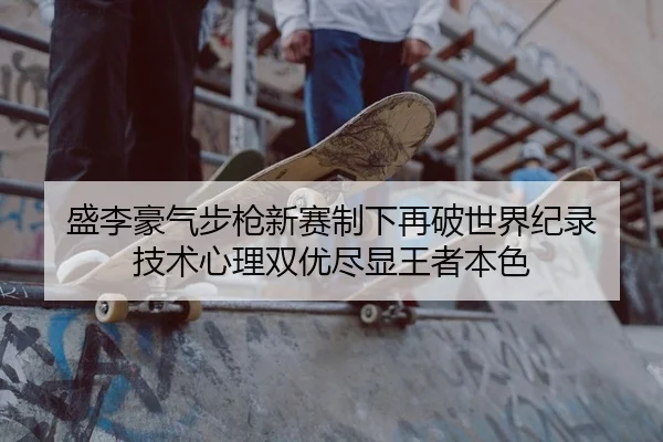 盛李豪气步枪新赛制下再破世界纪录 技术心理双优尽显王者本色